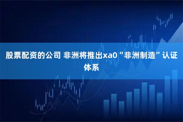 股票配资的公司 非洲将推出xa0“非洲制造”认证体系