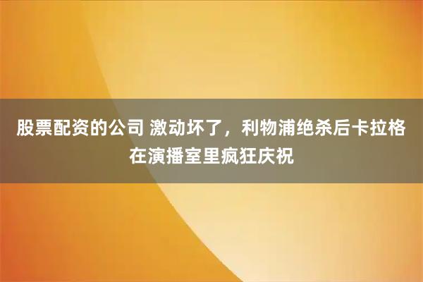 股票配资的公司 激动坏了，利物浦绝杀后卡拉格在演播室里疯狂庆祝