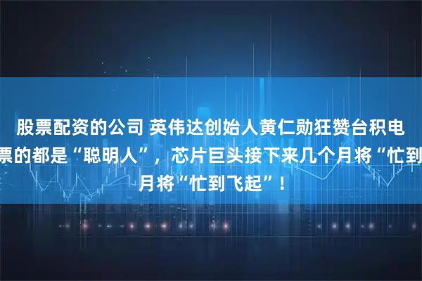 股票配资的公司 英伟达创始人黄仁勋狂赞台积电买它股票的都是“聪明人”，芯片巨头接下来几个月将“忙到飞起”！