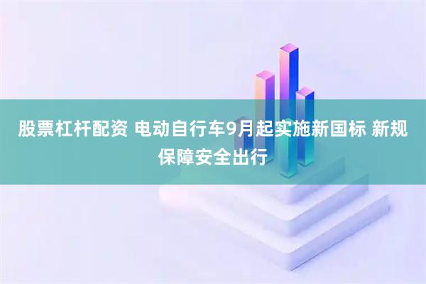 股票杠杆配资 电动自行车9月起实施新国标 新规保障安全出行