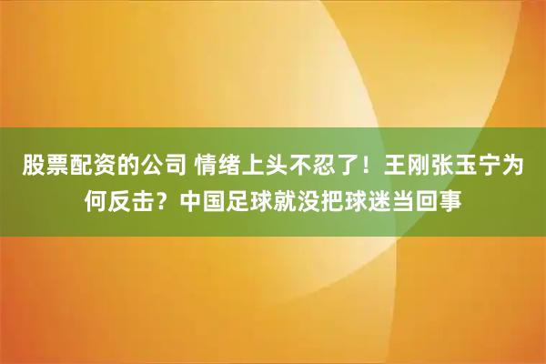股票配资的公司 情绪上头不忍了！王刚张玉宁为何反击？中国足球就没把球迷当回事