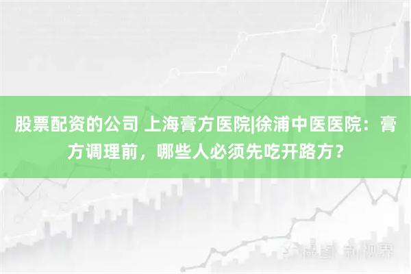 股票配资的公司 上海膏方医院|徐浦中医医院：膏方调理前，哪些人必须先吃开路方？