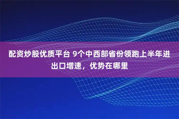 配资炒股优质平台 9个中西部省份领跑上半年进出口增速，优势在哪里