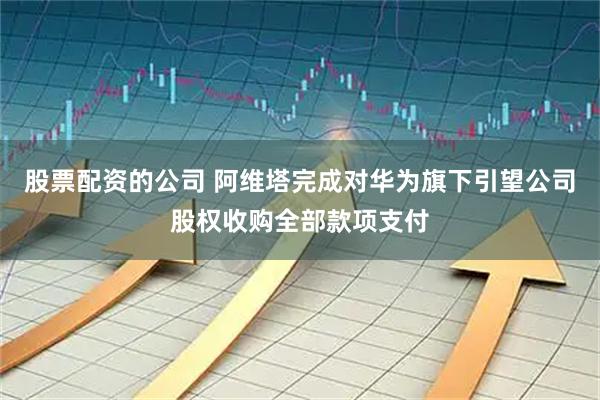 股票配资的公司 阿维塔完成对华为旗下引望公司股权收购全部款项支付
