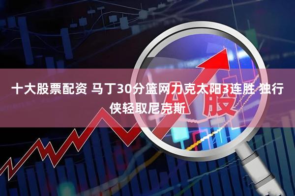 十大股票配资 马丁30分篮网力克太阳3连胜 独行侠轻取尼克斯