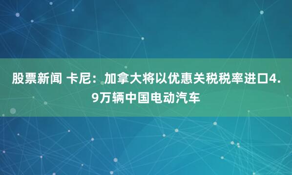 股票新闻 卡尼：加拿大将以优惠关税税率进口4.9万辆中国电动汽车