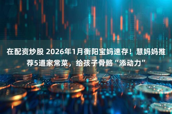 在配资炒股 2026年1月衡阳宝妈速存！慧妈妈推荐5道家常菜，给孩子骨骼“添动力”