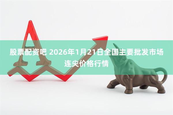 股票配资吧 2026年1月21日全国主要批发市场连尖价格行情