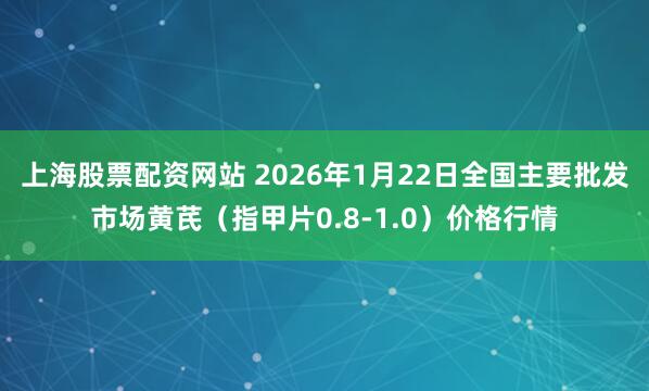 上海股票配资网站 2026年1月22日全国主要批发市场黄芪（指甲片0.8-1.0）价格行情