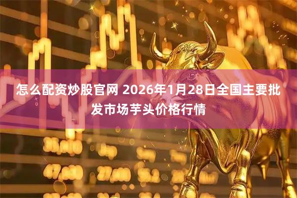 怎么配资炒股官网 2026年1月28日全国主要批发市场芋头价格行情