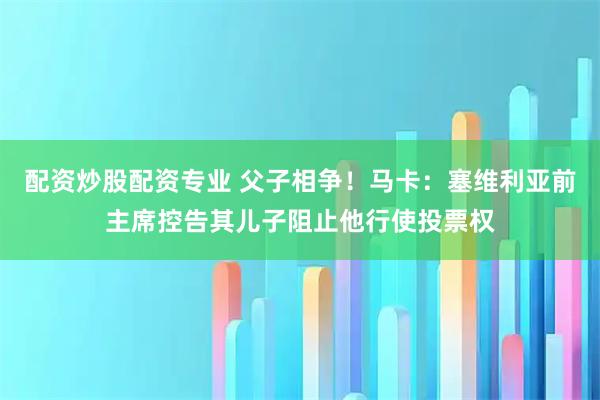 配资炒股配资专业 父子相争！马卡：塞维利亚前主席控告其儿子阻止他行使投票权