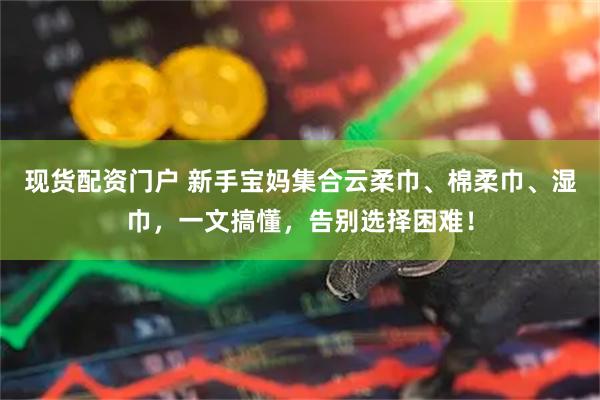 现货配资门户 新手宝妈集合云柔巾、棉柔巾、湿巾，一文搞懂，告别选择困难！