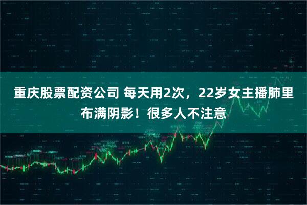 重庆股票配资公司 每天用2次，22岁女主播肺里布满阴影！很多人不注意