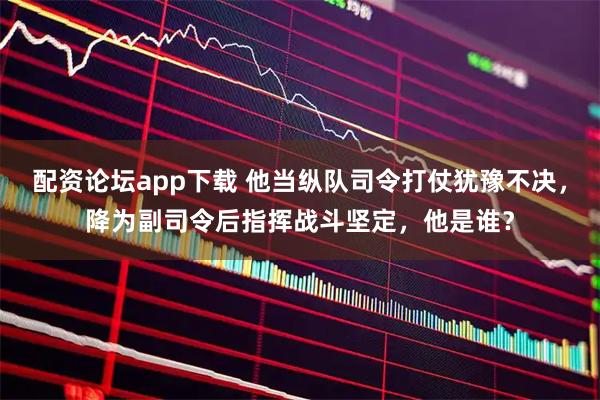 配资论坛app下载 他当纵队司令打仗犹豫不决，降为副司令后指挥战斗坚定，他是谁？