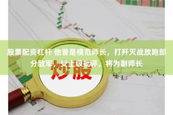 股票配资杠杆 他曾是模范师长，打歼灭战放跑部分敌军，受上级批评，将为副师长
