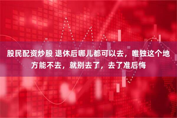 股民配资炒股 退休后哪儿都可以去，唯独这个地方能不去，就别去了，去了准后悔