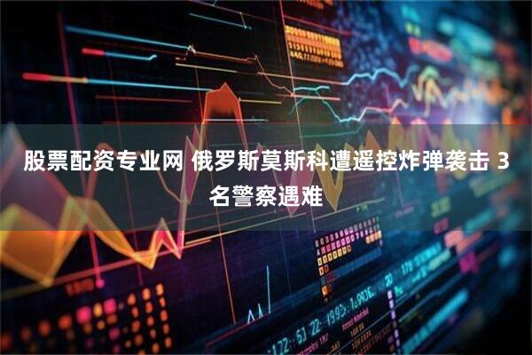 股票配资专业网 俄罗斯莫斯科遭遥控炸弹袭击 3名警察遇难