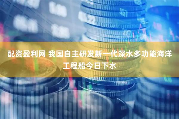 配资盈利网 我国自主研发新一代深水多功能海洋工程船今日下水