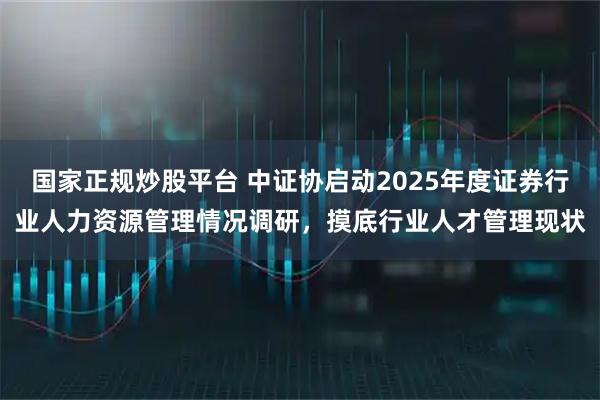 国家正规炒股平台 中证协启动2025年度证券行业人力资源管理情况调研，摸底行业人才管理现状