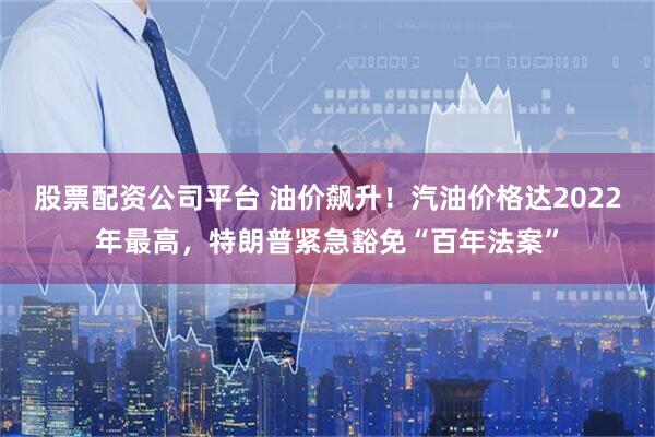 股票配资公司平台 油价飙升！汽油价格达2022年最高，特朗普紧急豁免“百年法案”