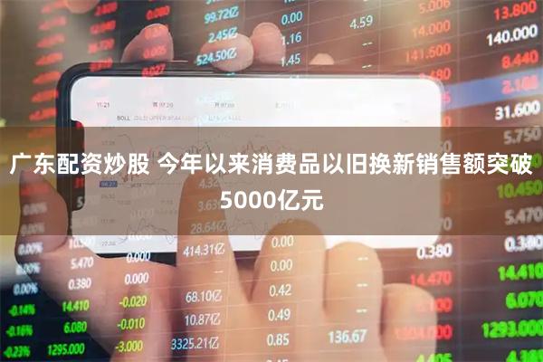 广东配资炒股 今年以来消费品以旧换新销售额突破5000亿元