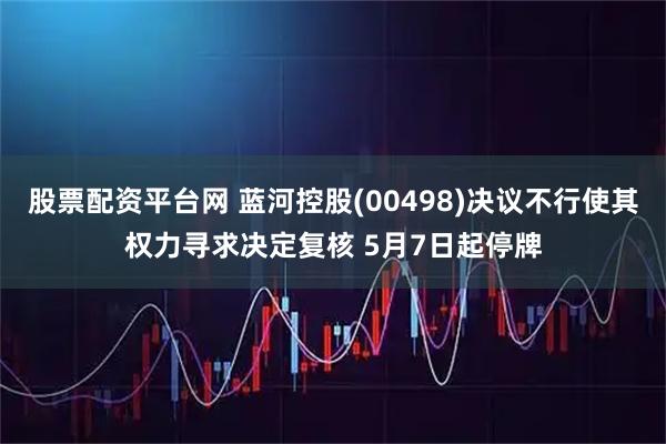 股票配资平台网 蓝河控股(00498)决议不行使其权力寻求决定复核 5月7日起停牌