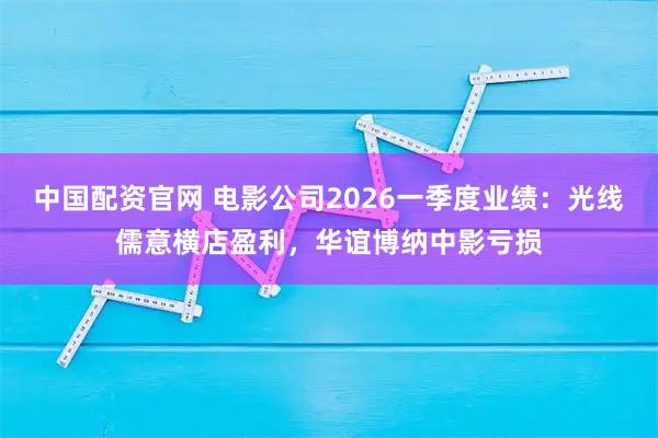中国配资官网 电影公司2026一季度业绩：光线儒意横店盈利，华谊博纳中影亏损