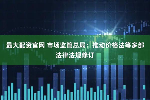最大配资官网 市场监管总局：推动价格法等多部法律法规修订