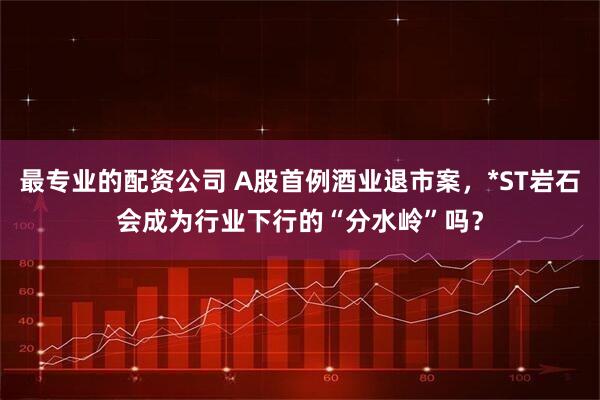 最专业的配资公司 A股首例酒业退市案，*ST岩石会成为行业下行的“分水岭”吗？
