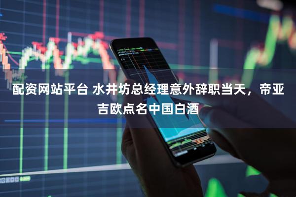 配资网站平台 水井坊总经理意外辞职当天，帝亚吉欧点名中国白酒