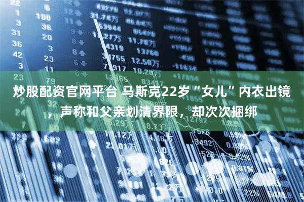 炒股配资官网平台 马斯克22岁“女儿”内衣出镜，声称和父亲划清界限，却次次捆绑