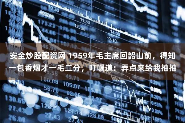 安全炒股配资网 1959年毛主席回韶山前，得知一包香烟才一毛二分，叮嘱道：弄点来给我抽抽