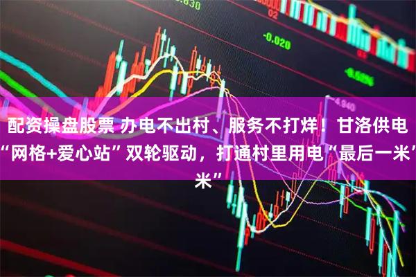 配资操盘股票 办电不出村、服务不打烊！甘洛供电“网格+爱心站”双轮驱动，打通村里用电“最后一米”
