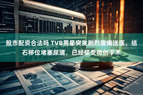 股市配资合法吗 TVB男星突发剧烈腹痛送医，结石移位堵塞尿道，已经接受微创手术