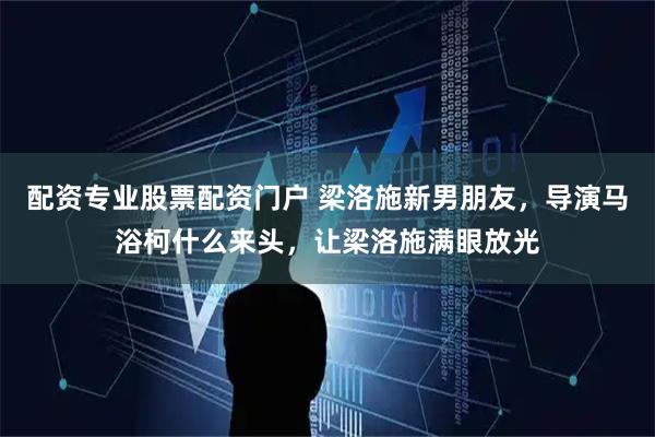 配资专业股票配资门户 梁洛施新男朋友，导演马浴柯什么来头，让梁洛施满眼放光