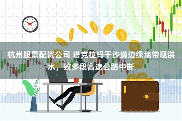 杭州股票配资公司 塔克拉玛干沙漠边缘地带现洪水，致多段高速公路中断