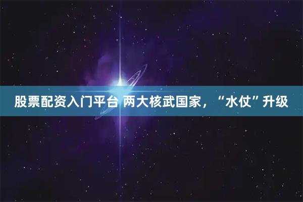 股票配资入门平台 两大核武国家，“水仗”升级