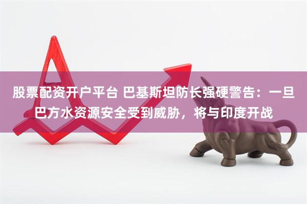 股票配资开户平台 巴基斯坦防长强硬警告：一旦巴方水资源安全受到威胁，将与印度开战