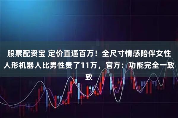 股票配资宝 定价直逼百万！全尺寸情感陪伴女性人形机器人比男性贵了11万，官方：功能完全一致