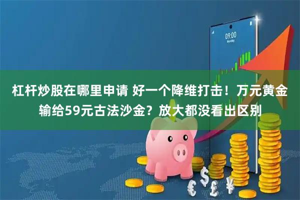 杠杆炒股在哪里申请 好一个降维打击！万元黄金输给59元古法沙金？放大都没看出区别