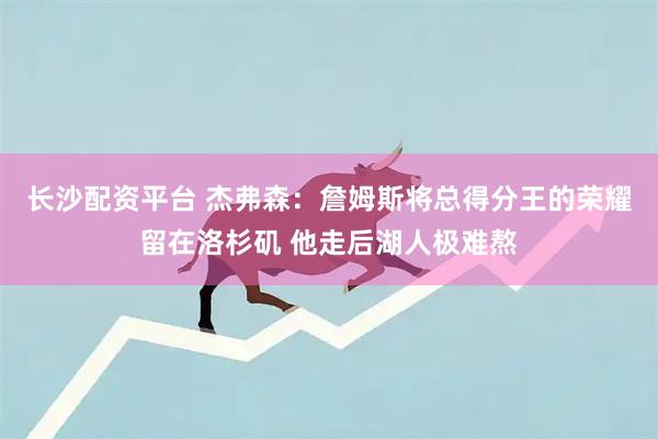 长沙配资平台 杰弗森：詹姆斯将总得分王的荣耀留在洛杉矶 他走后湖人极难熬