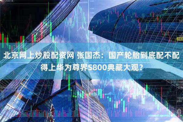 北京网上炒股配资网 张国杰：国产轮胎到底配不配得上华为尊界S800典藏大观？