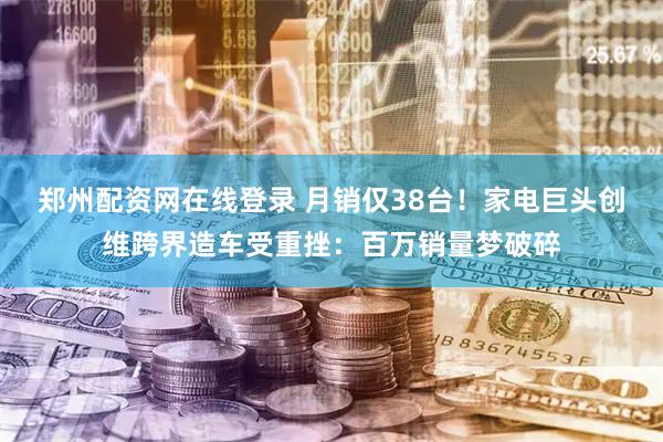 郑州配资网在线登录 月销仅38台！家电巨头创维跨界造车受重挫：百万销量梦破碎