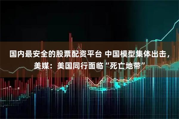 国内最安全的股票配资平台 中国模型集体出击,美媒:美国同行面临“死亡地带”