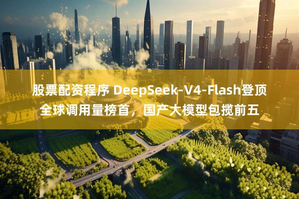 股票配资程序 DeepSeek-V4-Flash登顶全球调用量榜首，国产大模型包揽前五