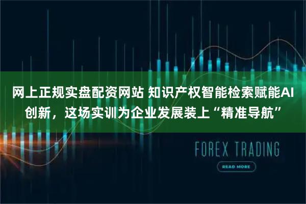 网上正规实盘配资网站 知识产权智能检索赋能AI创新，这场实训为企业发展装上“精准导航”